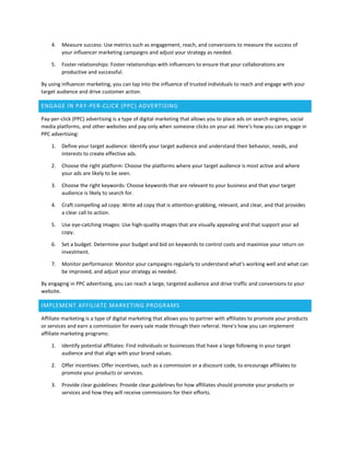 4. Measure success: Use metrics such as engagement, reach, and conversions to measure the success of
your influencer marketing campaigns and adjust your strategy as needed.
5. Foster relationships: Foster relationships with influencers to ensure that your collaborations are
productive and successful.
By using influencer marketing, you can tap into the influence of trusted individuals to reach and engage with your
target audience and drive customer action.
ENGAGE IN PAY-PER-CLICK (PPC) ADVERTISING
Pay-per-click (PPC) advertising is a type of digital marketing that allows you to place ads on search engines, social
media platforms, and other websites and pay only when someone clicks on your ad. Here's how you can engage in
PPC advertising:
1. Define your target audience: Identify your target audience and understand their behavior, needs, and
interests to create effective ads.
2. Choose the right platform: Choose the platforms where your target audience is most active and where
your ads are likely to be seen.
3. Choose the right keywords: Choose keywords that are relevant to your business and that your target
audience is likely to search for.
4. Craft compelling ad copy: Write ad copy that is attention-grabbing, relevant, and clear, and that provides
a clear call to action.
5. Use eye-catching images: Use high-quality images that are visually appealing and that support your ad
copy.
6. Set a budget: Determine your budget and bid on keywords to control costs and maximize your return on
investment.
7. Monitor performance: Monitor your campaigns regularly to understand what's working well and what can
be improved, and adjust your strategy as needed.
By engaging in PPC advertising, you can reach a large, targeted audience and drive traffic and conversions to your
website.
IMPLEMENT AFFILIATE MARKETING PROGRAMS
Affiliate marketing is a type of digital marketing that allows you to partner with affiliates to promote your products
or services and earn a commission for every sale made through their referral. Here's how you can implement
affiliate marketing programs:
1. Identify potential affiliates: Find individuals or businesses that have a large following in your target
audience and that align with your brand values.
2. Offer incentives: Offer incentives, such as a commission or a discount code, to encourage affiliates to
promote your products or services.
3. Provide clear guidelines: Provide clear guidelines for how affiliates should promote your products or
services and how they will receive commissions for their efforts.
 