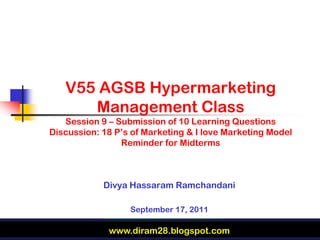 V55 AGSB Hypermarketing
      Management Class
   Session 9 – Submission of 10 Learning Questions
Discussion: 18 P’s of Marketing & I love Marketing Model
                Reminder for Midterms



            Divya Hassaram Ramchandani

                  September 17, 2011

             www.diram28.blogspot.com
 