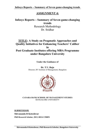 Infosys Reports – Summary of Seven game-changing trends

ASSIGNMENT 4:
Infosys Reports – Summary of Seven game-changing
trends
Research Methodology
Dr. Sridhar

TITLE: A Study on Pragmatic Approaches and
Quality Initiatives for Enhancing Teachers’ Caliber
in
Post Graduate Institutes offering MBA Programme
under Bangalore University
Under the Guidance of
Dr. T.V. Raju
Director, RV Institute of Management, Bangalore

CANARA BANK SCHOOL OF MANAGEMENT STUDIES
BANGALORE UNIVERSITY

SUBMITTED BY

Shivananda R Koteshwar
PhD Research Scholar, 2013, REG# 350051

	
  
Shivananda	
  R	
  Koteshwar,	
  PhD	
  Research	
  Scholar,	
  Bangalore	
  University	
  

 