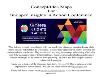 Concept/Idea Maps
For
Shopper Insights in Action Conference
What follows, in rough chronological order, are a collection of concept maps that I made of the
various sessions I attended at the Conference. Because they were done ‘on the fly’ they may not
contain verbatim translations. They are intended to convey the message and meaning of the talks,
even if the language is slightly different at times. Some sessions had multiple presenters and I
was not able to get all the names of those presenting. To those, and those people’s names I
misspelled, I apologize.
I invite you to look at all the blog posts from the MyShopper360 blog to get even a better
experience of the conference. You can also check Twitter hashtag #shopper360.
Please feel free to contact me at michael@zenstorming.com if you have any questions or
comments.
 