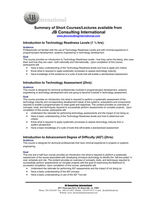 Summary of Short Courses/Lectures available from
                             JB Consulting International
                                  www.jbconsultinginternational.com

Introduction to Technology Readiness Levels (1 ½ hrs):
Audience
Professionals not familiar with the use of Technology Readiness Levels and with minimal experience in
program/project development, systems engineering or technology development.
Goal
This course provides an introduction to Technology Readiness Levels - how they came into being, who uses
them and how they are used - both nationally and internationally. Upon completion of this course,
participants will:
   • Have a basic understanding of the Technology Readiness levels and how to apply exit criteria
   • Know what is required to apply systematic processes to assess technology maturity
   • Have knowledge of the existence of a suite of tools that will enable a standardized assessment


Introduction to Technology Assessment (2hrs):
Audience
This course is designed for technical professionals involved in program/project development, systems
engineering or technology development who are going to become involved in technology assessment.
Goal
This course provides an introduction into what is required to perform a systematic assessment of the
technology maturity and corresponding development needs of the systems, subsystems and components
required to enable a program/project to meet goals and objectives. The content provides an overview of
concepts, tools, and techniques required to successfully perform assessments on complex projects. Upon
completion of this course, participants will:
   • Understand the rationale for performing technology assessments and the impact of not doing so
   • Have a basic understanding of the Technology Readiness levels and how to determine exit
       criteria
   • Know what is required to apply systematic processes to assess technology maturity from a
       system perspective
   • Have a basic knowledge of a suite of tools that will enable a standardized assessment


Introduction to Advancement Degree of Difficulty (AD2) (2hrs):
Audience
This course is designed for technical professionals that have minimal experience in projects or systems
engineering.

Goal
This one and a half hour course provides an introduction into what is required to perform a systematic
assessment of the issues associated with developing immature technology to identify the “tall tent poles” in
cost, schedule and risk. The content provides an overview of concepts, tools, and techniques required to
successfully perform assessments on complex projects with the goal of maximizing the likelihood of
successful completion. Upon completion of this course, participants will:
   • Understand the rationale for performing AD2 assessments and the impact of not doing so
   • Have a basic understanding of the AD2 process
   • Have a basic understanding of use of the AD2 Tool set



                                           JB Consulting International
                                   4017 Panorama Drive SE Huntsville, AL 35801
               Phone: 256-534-6245 Fax : 866-235-8953 Mobile : 256-655-6273 E-mail: jbci@bellsouth.net
                                     Website: www. jbconsultinginternational.com
 