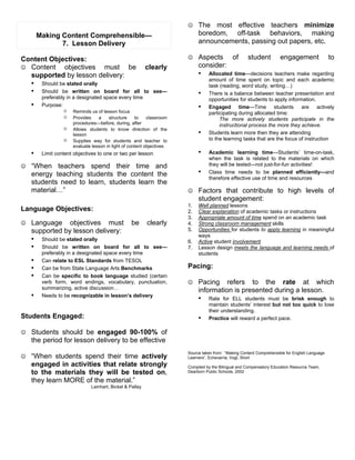 # The     most effective teachers minimize
       Making Content Comprehensible—                                      boredom, off-task behaviors, making
              7. Lesson Delivery                                           announcements, passing out papers, etc.

Content Objectives:                                                   # Aspects             of      student          engagement                to
# Content    objectives must be clearly                                    consider:
  supported by lesson delivery:                                            ! Allocated      time—decisions teachers make regarding
                                                                                amount of time spent on topic and each academic
  ! Should be stated orally                                                     task (reading, word study, writing…)
  ! Should be written on board for all to see—                             !    There is a balance between teacher presentation and
        preferably in a designated space every time                             opportunities for students to apply information.
   !    Purpose:                                                           !    Engaged time—Time students are actively
                 $   Reminds us of lesson focus                                 participating during allocated time:
                 $   Provides    a    structure     to    classroom                  The more actively students participate in the
                     procedures—before, during, after                                instructional process the more they achieve.
                 $   Allows students to know direction of the
                     lesson                                                !    Students learn more then they are attending
                 $   Supplies way for students and teacher to                   to the learning tasks that are the focus of instruction
                     evaluate lesson in light of content objectives
   !    Limit content objectives to one or two per lesson                  !    Academic learning time—Students’ time-on-task,
                                                                                when the task is related to the materials on which
# “When    teachers spend their time and                                        they will be tested—not just-for-fun activities!
   energy teaching students the content the                                !    Class time needs to be planned efficiently—and
                                                                                therefore effective use of time and resources
   students need to learn, students learn the
   material…”                                                         # Factors that contribute to high levels of
                                                                           student engagement:
                                                                      1.   Well planned lessons
Language Objectives:                                                  2.   Clear explanation of academic tasks or instructions
                                                                      3.   Appropriate amount of time spend on an academic task
# Language      objectives must be                       clearly      4.   Strong classroom management skills
   supported by lesson delivery:                                      5.   Opportunities for students to apply learning in meaningful
                                                                           ways
   ! Should be stated orally                                          6.   Active student involvement
   ! Should be written on board for all                  to see—      7.   Lesson design meets the language and learning needs of
        preferably in a designated space every time                        students
   !    Can relate to ESL Standards from TESOL
   !    Can be from State Language Arts Benchmarks                    Pacing:
   !    Can be specific to book language studied (certain
        verb form, word endings, vocabulary, punctuation,             # Pacing       refers to the rate at which
        summarizing, active discussion…                                    information is presented during a lesson.
   !    Needs to be recognizable in lesson’s delivery
                                                                           ! Rate for ELL students must be brisk enough to
                                                                                maintain students’ interest but not too quick to lose
                                                                                their understanding.
Students Engaged:                                                          !    Practice will reward a perfect pace.

# Students should be engaged 90-100% of
   the period for lesson delivery to be effective
                                                                      Source taken from: “Making Content Comprehensible for English Language
# “When students spend their time actively                            Learners”, Echevarria, Vogt, Short
   engaged in activities that relate strongly                         Compiled by the Bilingual and Compensatory Education Resource Team,
   to the materials they will be tested on,                           Dearborn Public Schools, 2002

   they learn MORE of the material.”
                             Leinhart, Bickel & Pallay
 