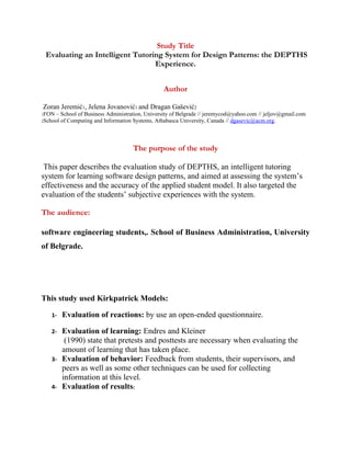 Study Title
 Evaluating an Intelligent Tutoring System for Design Patterns: the DEPTHS
                                 Experience.


                                                   Author

Zoran Jeremić1, Jelena Jovanović1 and Dragan Gašević2
1FON   – School of Business Administration, University of Belgrade // jeremycod@yahoo.com // jeljov@gmail.com
2School  of Computing and Information Systems, Athabasca University, Canada // dgasevic@acm.org.



                                      The purpose of the study

 This paper describes the evaluation study of DEPTHS, an intelligent tutoring
system for learning software design patterns, and aimed at assessing the system’s
effectiveness and the accuracy of the applied student model. It also targeted the
evaluation of the students’ subjective experiences with the system.

The audience:

software engineering students,. School of Business Administration, University
of Belgrade.




This study used Kirkpatrick Models:

    1-    Evaluation of reactions: by use an open-ended questionnaire.

    2-    Evaluation of learning: Endres and Kleiner
           (1990) state that pretests and posttests are necessary when evaluating the
          amount of learning that has taken place.
    3-    Evaluation of behavior: Feedback from students, their supervisors, and
          peers as well as some other techniques can be used for collecting
          information at this level.
    4-    Evaluation of results:
 