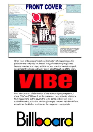 I then went onto researching about the history of magazines and in 
particular the company ‘IPC media’ this gave ideas why magazines 
became invented and target audiences, also how the have developed 
into different varieties and wider target ages throughout of the years. 




                                                                             
Next from process of elimination of the from analysing magazines, I 
chose ‘Vibe’ and ‘Billboard’  as the magazines I was going to relate my 
final magazine to as this covers the same genre and content that I 
studied in task 6, it also has similar age ranges. I researched their official 
website for the kind of music news the magazines may contain. 
 
 
                                                                          
                                                                          
                                                                          
 
