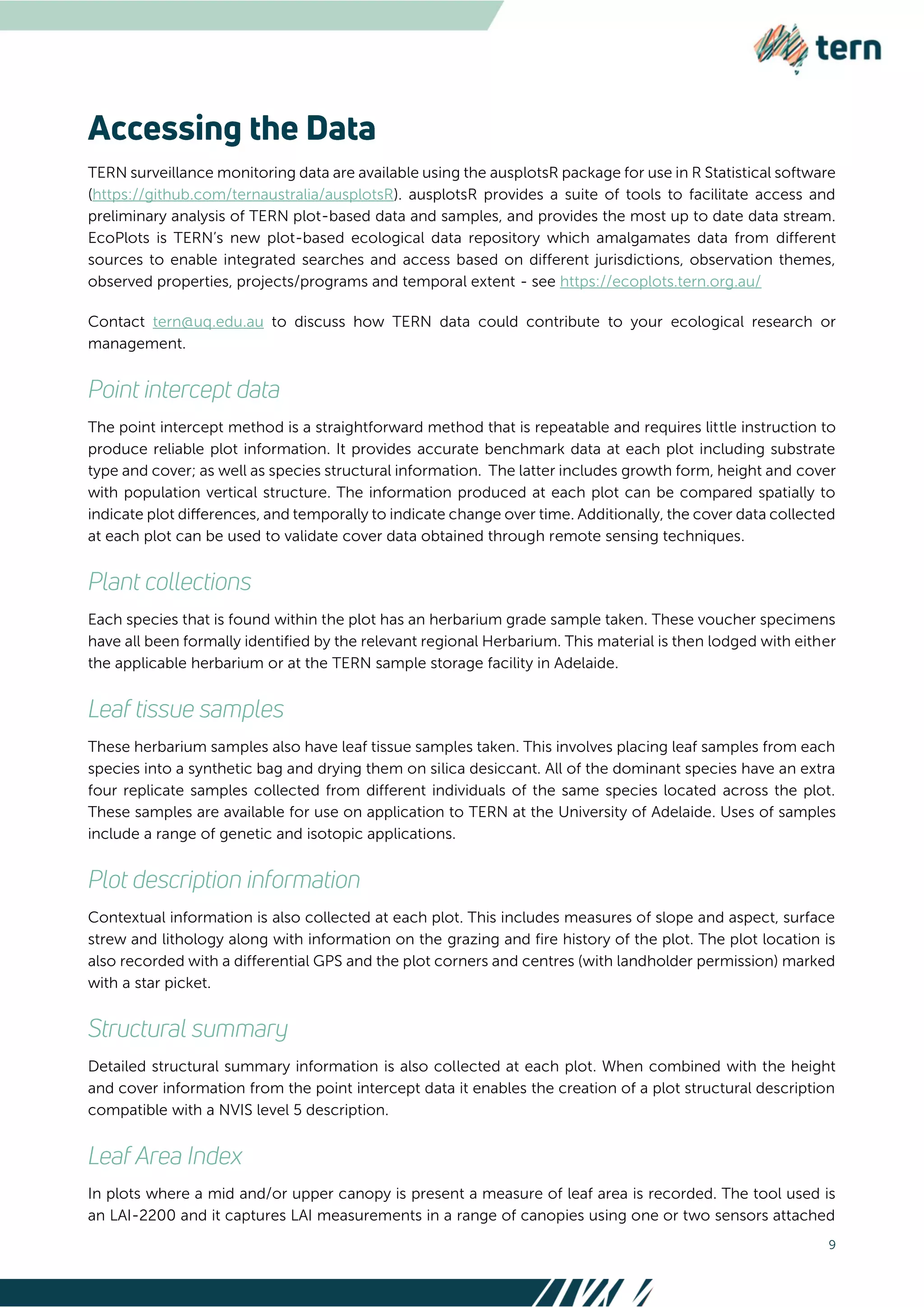 9
TERN surveillance monitoring data are available using the ausplotsR package for use in R Statistical software
(https://github.com/ternaustralia/ausplotsR). ausplotsR provides a suite of tools to facilitate access and
preliminary analysis of TERN plot-based data and samples, and provides the most up to date data stream.
EcoPlots is TERN’s new plot-based ecological data repository which amalgamates data from different
sources to enable integrated searches and access based on different jurisdictions, observation themes,
observed properties, projects/programs and temporal extent - see https://ecoplots.tern.org.au/
Contact tern@uq.edu.au to discuss how TERN data could contribute to your ecological research or
management.
The point intercept method is a straightforward method that is repeatable and requires little instruction to
produce reliable plot information. It provides accurate benchmark data at each plot including substrate
type and cover; as well as species structural information. The latter includes growth form, height and cover
with population vertical structure. The information produced at each plot can be compared spatially to
indicate plot diﬀerences, and temporally to indicate change over time. Additionally, the cover data collected
at each plot can be used to validate cover data obtained through remote sensing techniques.
Each species that is found within the plot has an herbarium grade sample taken. These voucher specimens
have all been formally identified by the relevant regional Herbarium. This material is then lodged with either
the applicable herbarium or at the TERN sample storage facility in Adelaide.
These herbarium samples also have leaf tissue samples taken. This involves placing leaf samples from each
species into a synthetic bag and drying them on silica desiccant. All of the dominant species have an extra
four replicate samples collected from different individuals of the same species located across the plot.
These samples are available for use on application to TERN at the University of Adelaide. Uses of samples
include a range of genetic and isotopic applications.
Contextual information is also collected at each plot. This includes measures of slope and aspect, surface
strew and lithology along with information on the grazing and fire history of the plot. The plot location is
also recorded with a differential GPS and the plot corners and centres (with landholder permission) marked
with a star picket.
Detailed structural summary information is also collected at each plot. When combined with the height
and cover information from the point intercept data it enables the creation of a plot structural description
compatible with a NVIS level 5 description.
In plots where a mid and/or upper canopy is present a measure of leaf area is recorded. The tool used is
an LAI-2200 and it captures LAI measurements in a range of canopies using one or two sensors attached
 