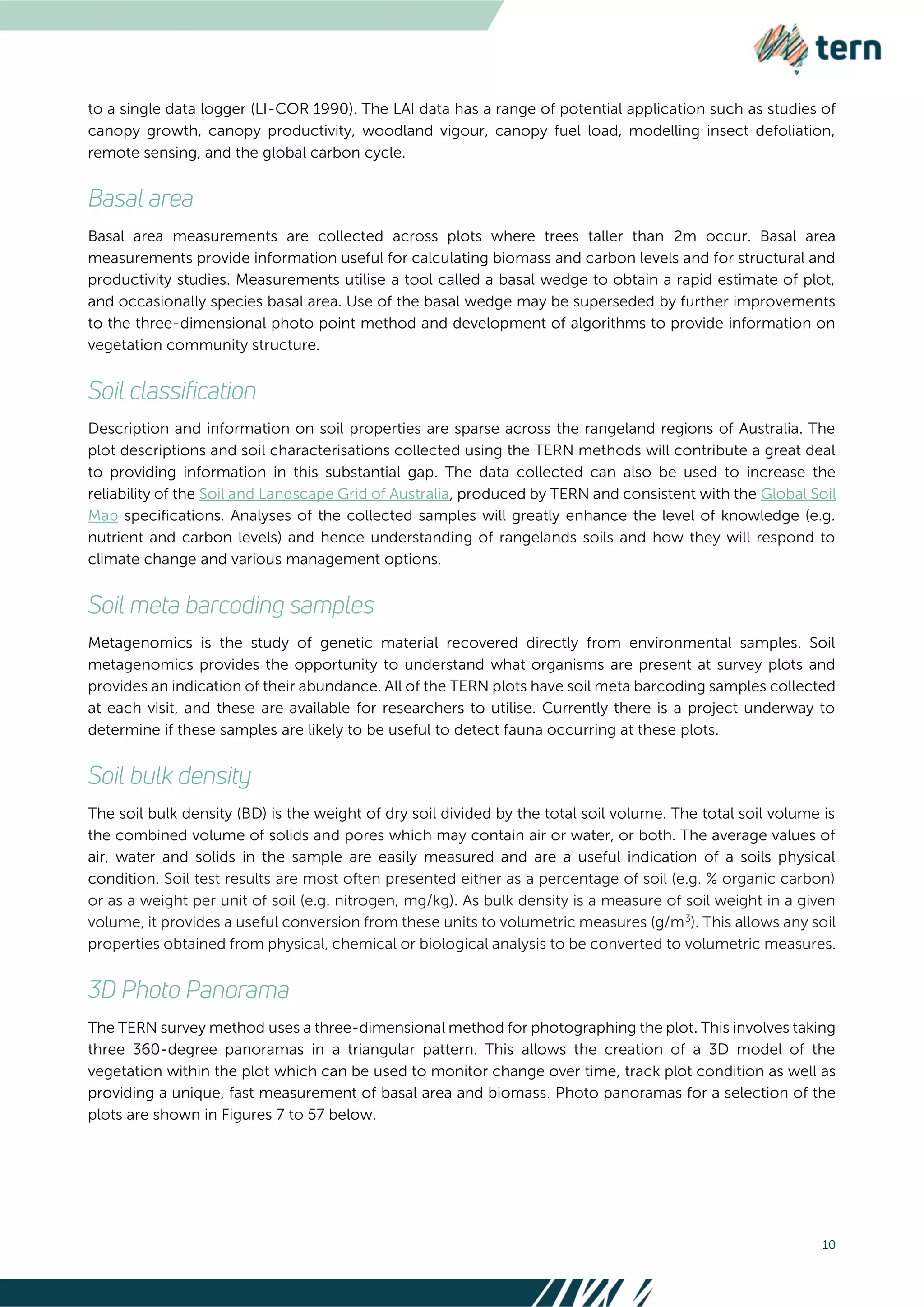 10
to a single data logger (LI-COR 1990). The LAI data has a range of potential application such as studies of
canopy growth, canopy productivity, woodland vigour, canopy fuel load, modelling insect defoliation,
remote sensing, and the global carbon cycle.
Basal area measurements are collected across plots where trees taller than 2m occur. Basal area
measurements provide information useful for calculating biomass and carbon levels and for structural and
productivity studies. Measurements utilise a tool called a basal wedge to obtain a rapid estimate of plot,
and occasionally species basal area. Use of the basal wedge may be superseded by further improvements
to the three-dimensional photo point method and development of algorithms to provide information on
vegetation community structure.
Description and information on soil properties are sparse across the rangeland regions of Australia. The
plot descriptions and soil characterisations collected using the TERN methods will contribute a great deal
to providing information in this substantial gap. The data collected can also be used to increase the
reliability of the Soil and Landscape Grid of Australia, produced by TERN and consistent with the Global Soil
Map specifications. Analyses of the collected samples will greatly enhance the level of knowledge (e.g.
nutrient and carbon levels) and hence understanding of rangelands soils and how they will respond to
climate change and various management options.
Metagenomics is the study of genetic material recovered directly from environmental samples. Soil
metagenomics provides the opportunity to understand what organisms are present at survey plots and
provides an indication of their abundance. All of the TERN plots have soil meta barcoding samples collected
at each visit, and these are available for researchers to utilise. Currently there is a project underway to
determine if these samples are likely to be useful to detect fauna occurring at these plots.
The soil bulk density (BD) is the weight of dry soil divided by the total soil volume. The total soil volume is
the combined volume of solids and pores which may contain air or water, or both. The average values of
air, water and solids in the sample are easily measured and are a useful indication of a soils physical
condition. Soil test results are most often presented either as a percentage of soil (e.g. % organic carbon)
or as a weight per unit of soil (e.g. nitrogen, mg/kg). As bulk density is a measure of soil weight in a given
volume, it provides a useful conversion from these units to volumetric measures (g/m3
). This allows any soil
properties obtained from physical, chemical or biological analysis to be converted to volumetric measures.
The TERN survey method uses a three-dimensional method for photographing the plot. This involves taking
three 360-degree panoramas in a triangular pattern. This allows the creation of a 3D model of the
vegetation within the plot which can be used to monitor change over time, track plot condition as well as
providing a unique, fast measurement of basal area and biomass. Photo panoramas for a selection of the
plots are shown in Figures 7 to 57 below.
 