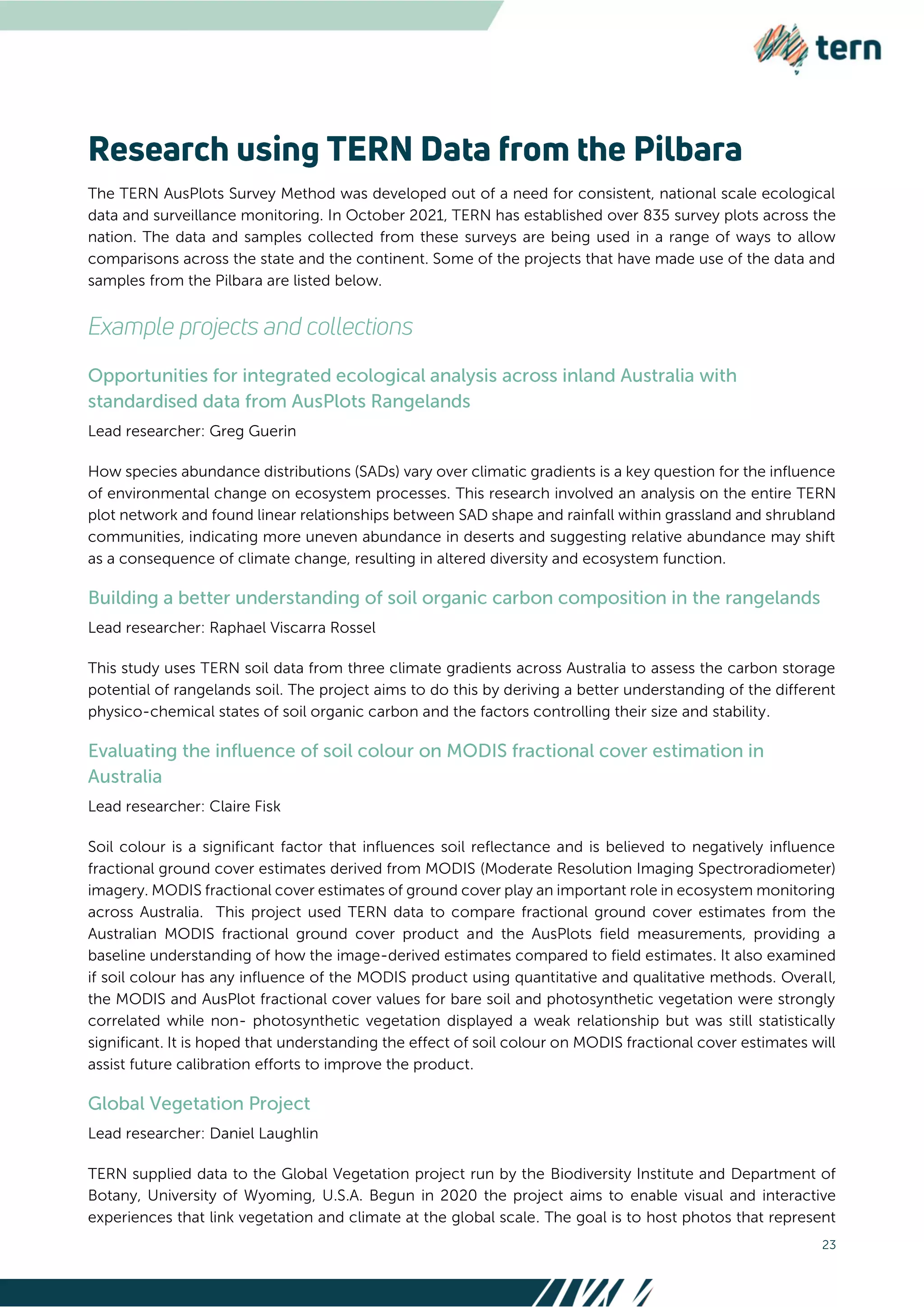 23
The TERN AusPlots Survey Method was developed out of a need for consistent, national scale ecological
data and surveillance monitoring. In October 2021, TERN has established over 835 survey plots across the
nation. The data and samples collected from these surveys are being used in a range of ways to allow
comparisons across the state and the continent. Some of the projects that have made use of the data and
samples from the Pilbara are listed below.
Lead researcher: Greg Guerin
How species abundance distributions (SADs) vary over climatic gradients is a key question for the influence
of environmental change on ecosystem processes. This research involved an analysis on the entire TERN
plot network and found linear relationships between SAD shape and rainfall within grassland and shrubland
communities, indicating more uneven abundance in deserts and suggesting relative abundance may shift
as a consequence of climate change, resulting in altered diversity and ecosystem function.
Lead researcher: Raphael Viscarra Rossel
This study uses TERN soil data from three climate gradients across Australia to assess the carbon storage
potential of rangelands soil. The project aims to do this by deriving a better understanding of the different
physico-chemical states of soil organic carbon and the factors controlling their size and stability.
Lead researcher: Claire Fisk
Soil colour is a significant factor that influences soil reflectance and is believed to negatively influence
fractional ground cover estimates derived from MODIS (Moderate Resolution Imaging Spectroradiometer)
imagery. MODIS fractional cover estimates of ground cover play an important role in ecosystem monitoring
across Australia. This project used TERN data to compare fractional ground cover estimates from the
Australian MODIS fractional ground cover product and the AusPlots field measurements, providing a
baseline understanding of how the image-derived estimates compared to field estimates. It also examined
if soil colour has any influence of the MODIS product using quantitative and qualitative methods. Overall,
the MODIS and AusPlot fractional cover values for bare soil and photosynthetic vegetation were strongly
correlated while non- photosynthetic vegetation displayed a weak relationship but was still statistically
significant. It is hoped that understanding the effect of soil colour on MODIS fractional cover estimates will
assist future calibration efforts to improve the product.
Lead researcher: Daniel Laughlin
TERN supplied data to the Global Vegetation project run by the Biodiversity Institute and Department of
Botany, University of Wyoming, U.S.A. Begun in 2020 the project aims to enable visual and interactive
experiences that link vegetation and climate at the global scale. The goal is to host photos that represent
 