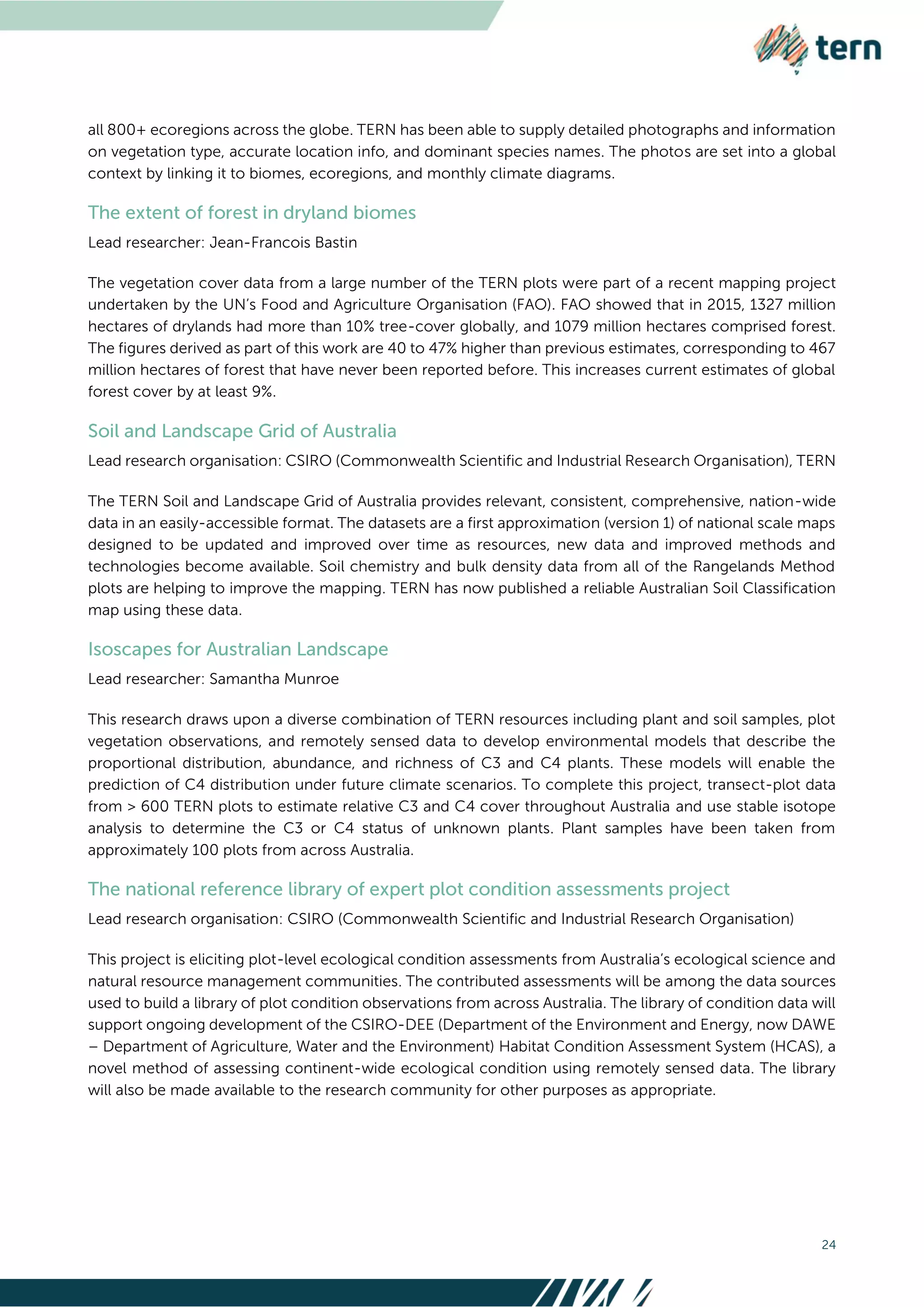 24
all 800+ ecoregions across the globe. TERN has been able to supply detailed photographs and information
on vegetation type, accurate location info, and dominant species names. The photos are set into a global
context by linking it to biomes, ecoregions, and monthly climate diagrams.
Lead researcher: Jean-Francois Bastin
The vegetation cover data from a large number of the TERN plots were part of a recent mapping project
undertaken by the UN’s Food and Agriculture Organisation (FAO). FAO showed that in 2015, 1327 million
hectares of drylands had more than 10% tree-cover globally, and 1079 million hectares comprised forest.
The figures derived as part of this work are 40 to 47% higher than previous estimates, corresponding to 467
million hectares of forest that have never been reported before. This increases current estimates of global
forest cover by at least 9%.
Lead research organisation: CSIRO (Commonwealth Scientific and Industrial Research Organisation), TERN
The TERN Soil and Landscape Grid of Australia provides relevant, consistent, comprehensive, nation-wide
data in an easily-accessible format. The datasets are a first approximation (version 1) of national scale maps
designed to be updated and improved over time as resources, new data and improved methods and
technologies become available. Soil chemistry and bulk density data from all of the Rangelands Method
plots are helping to improve the mapping. TERN has now published a reliable Australian Soil Classification
map using these data.
Lead researcher: Samantha Munroe
This research draws upon a diverse combination of TERN resources including plant and soil samples, plot
vegetation observations, and remotely sensed data to develop environmental models that describe the
proportional distribution, abundance, and richness of C3 and C4 plants. These models will enable the
prediction of C4 distribution under future climate scenarios. To complete this project, transect-plot data
from > 600 TERN plots to estimate relative C3 and C4 cover throughout Australia and use stable isotope
analysis to determine the C3 or C4 status of unknown plants. Plant samples have been taken from
approximately 100 plots from across Australia.
Lead research organisation: CSIRO (Commonwealth Scientific and Industrial Research Organisation)
This project is eliciting plot-level ecological condition assessments from Australia’s ecological science and
natural resource management communities. The contributed assessments will be among the data sources
used to build a library of plot condition observations from across Australia. The library of condition data will
support ongoing development of the CSIRO-DEE (Department of the Environment and Energy, now DAWE
– Department of Agriculture, Water and the Environment) Habitat Condition Assessment System (HCAS), a
novel method of assessing continent-wide ecological condition using remotely sensed data. The library
will also be made available to the research community for other purposes as appropriate.
 