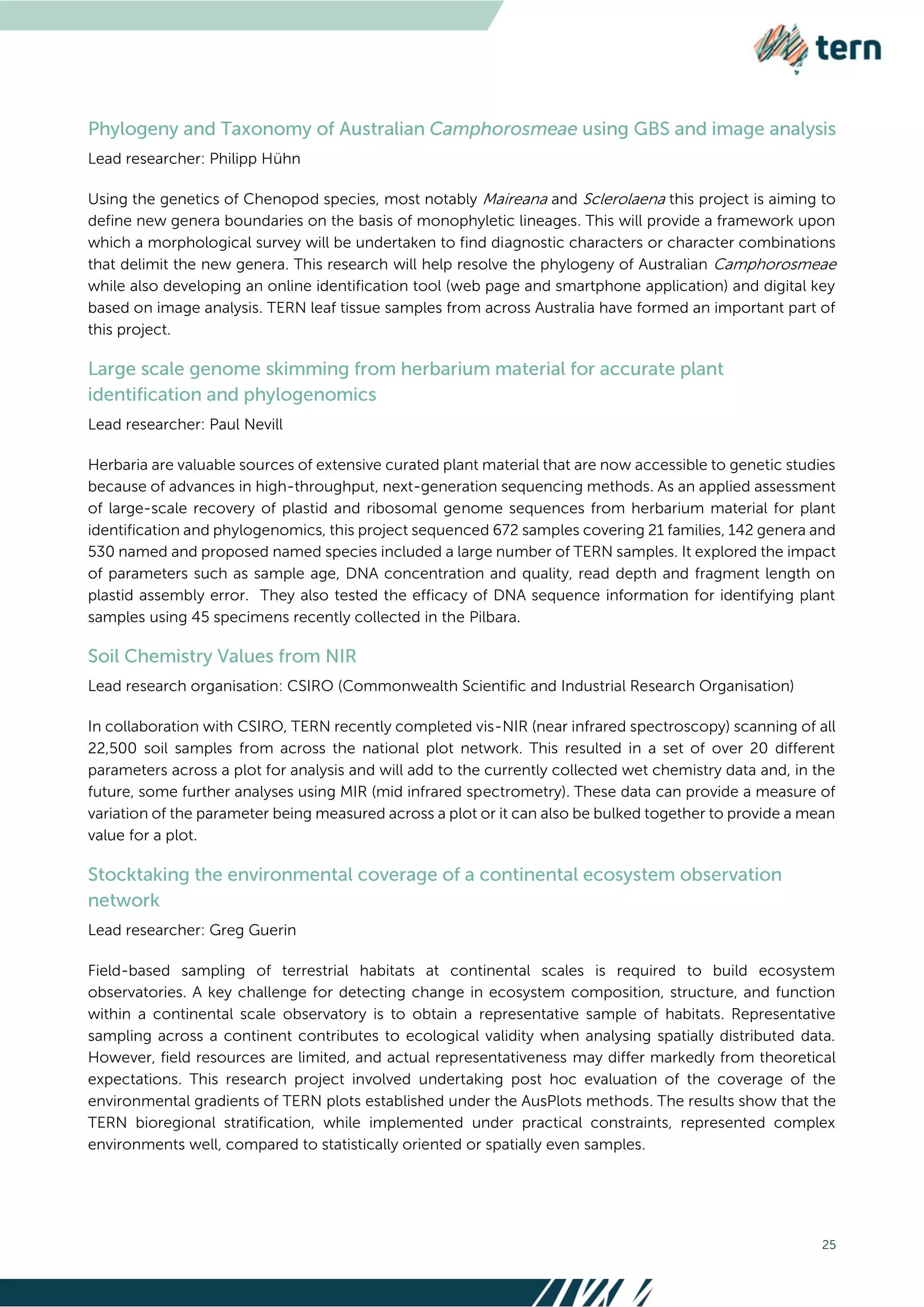 25
Lead researcher: Philipp Hühn
Using the genetics of Chenopod species, most notably Maireana and Sclerolaena this project is aiming to
define new genera boundaries on the basis of monophyletic lineages. This will provide a framework upon
which a morphological survey will be undertaken to find diagnostic characters or character combinations
that delimit the new genera. This research will help resolve the phylogeny of Australian Camphorosmeae
while also developing an online identification tool (web page and smartphone application) and digital key
based on image analysis. TERN leaf tissue samples from across Australia have formed an important part of
this project.
Lead researcher: Paul Nevill
Herbaria are valuable sources of extensive curated plant material that are now accessible to genetic studies
because of advances in high-throughput, next-generation sequencing methods. As an applied assessment
of large-scale recovery of plastid and ribosomal genome sequences from herbarium material for plant
identification and phylogenomics, this project sequenced 672 samples covering 21 families, 142 genera and
530 named and proposed named species included a large number of TERN samples. It explored the impact
of parameters such as sample age, DNA concentration and quality, read depth and fragment length on
plastid assembly error. They also tested the efficacy of DNA sequence information for identifying plant
samples using 45 specimens recently collected in the Pilbara.
Lead research organisation: CSIRO (Commonwealth Scientific and Industrial Research Organisation)
In collaboration with CSIRO, TERN recently completed vis-NIR (near infrared spectroscopy) scanning of all
22,500 soil samples from across the national plot network. This resulted in a set of over 20 different
parameters across a plot for analysis and will add to the currently collected wet chemistry data and, in the
future, some further analyses using MIR (mid infrared spectrometry). These data can provide a measure of
variation of the parameter being measured across a plot or it can also be bulked together to provide a mean
value for a plot.
Lead researcher: Greg Guerin
Field-based sampling of terrestrial habitats at continental scales is required to build ecosystem
observatories. A key challenge for detecting change in ecosystem composition, structure, and function
within a continental scale observatory is to obtain a representative sample of habitats. Representative
sampling across a continent contributes to ecological validity when analysing spatially distributed data.
However, field resources are limited, and actual representativeness may differ markedly from theoretical
expectations. This research project involved undertaking post hoc evaluation of the coverage of the
environmental gradients of TERN plots established under the AusPlots methods. The results show that the
TERN bioregional stratification, while implemented under practical constraints, represented complex
environments well, compared to statistically oriented or spatially even samples.
 