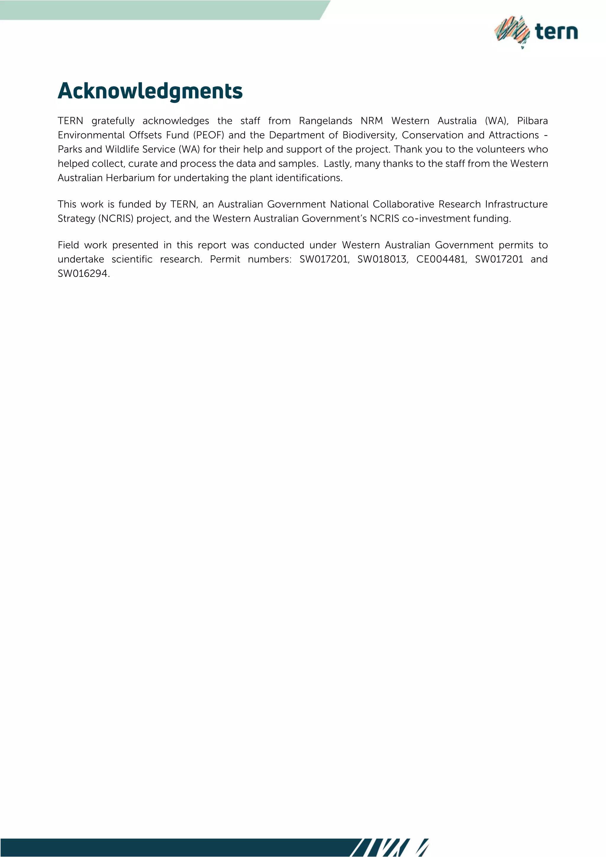 TERN gratefully acknowledges the staff from Rangelands NRM Western Australia (WA), Pilbara
Environmental Offsets Fund (PEOF) and the Department of Biodiversity, Conservation and Attractions -
Parks and Wildlife Service (WA) for their help and support of the project. Thank you to the volunteers who
helped collect, curate and process the data and samples. Lastly, many thanks to the staff from the Western
Australian Herbarium for undertaking the plant identifications.
This work is funded by TERN, an Australian Government National Collaborative Research Infrastructure
Strategy (NCRIS) project, and the Western Australian Government’s NCRIS co-investment funding.
Field work presented in this report was conducted under Western Australian Government permits to
undertake scientific research. Permit numbers: SW017201, SW018013, CE004481, SW017201 and
SW016294.
 