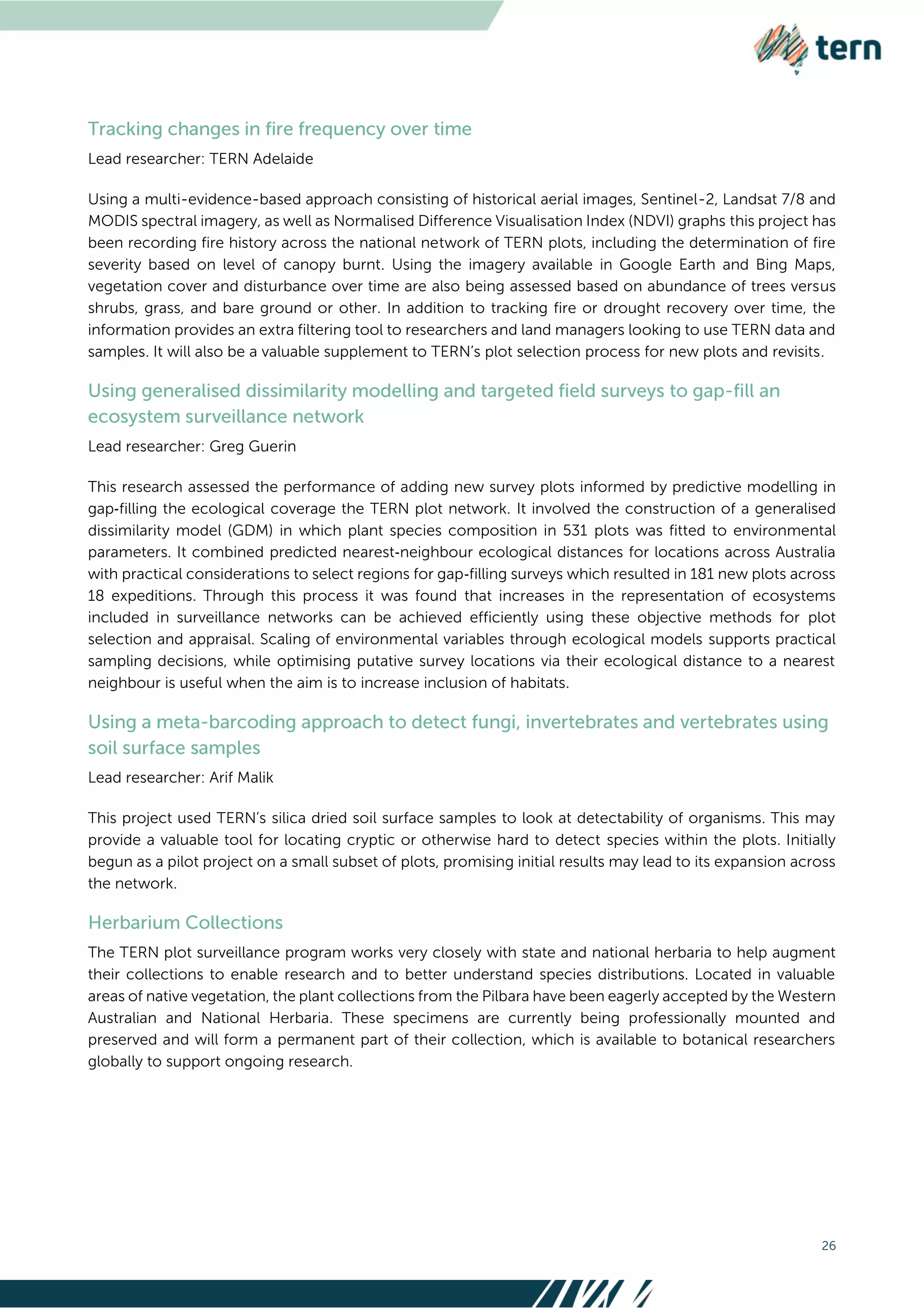 26
Lead researcher: TERN Adelaide
Using a multi-evidence-based approach consisting of historical aerial images, Sentinel-2, Landsat 7/8 and
MODIS spectral imagery, as well as Normalised Difference Visualisation Index (NDVI) graphs this project has
been recording fire history across the national network of TERN plots, including the determination of fire
severity based on level of canopy burnt. Using the imagery available in Google Earth and Bing Maps,
vegetation cover and disturbance over time are also being assessed based on abundance of trees versus
shrubs, grass, and bare ground or other. In addition to tracking fire or drought recovery over time, the
information provides an extra filtering tool to researchers and land managers looking to use TERN data and
samples. It will also be a valuable supplement to TERN’s plot selection process for new plots and revisits.
Lead researcher: Greg Guerin
This research assessed the performance of adding new survey plots informed by predictive modelling in
gap‐filling the ecological coverage the TERN plot network. It involved the construction of a generalised
dissimilarity model (GDM) in which plant species composition in 531 plots was fitted to environmental
parameters. It combined predicted nearest‐neighbour ecological distances for locations across Australia
with practical considerations to select regions for gap‐filling surveys which resulted in 181 new plots across
18 expeditions. Through this process it was found that increases in the representation of ecosystems
included in surveillance networks can be achieved efficiently using these objective methods for plot
selection and appraisal. Scaling of environmental variables through ecological models supports practical
sampling decisions, while optimising putative survey locations via their ecological distance to a nearest
neighbour is useful when the aim is to increase inclusion of habitats.
Lead researcher: Arif Malik
This project used TERN’s silica dried soil surface samples to look at detectability of organisms. This may
provide a valuable tool for locating cryptic or otherwise hard to detect species within the plots. Initially
begun as a pilot project on a small subset of plots, promising initial results may lead to its expansion across
the network.
The TERN plot surveillance program works very closely with state and national herbaria to help augment
their collections to enable research and to better understand species distributions. Located in valuable
areas of native vegetation, the plant collections from the Pilbara have been eagerly accepted by the Western
Australian and National Herbaria. These specimens are currently being professionally mounted and
preserved and will form a permanent part of their collection, which is available to botanical researchers
globally to support ongoing research.
 
