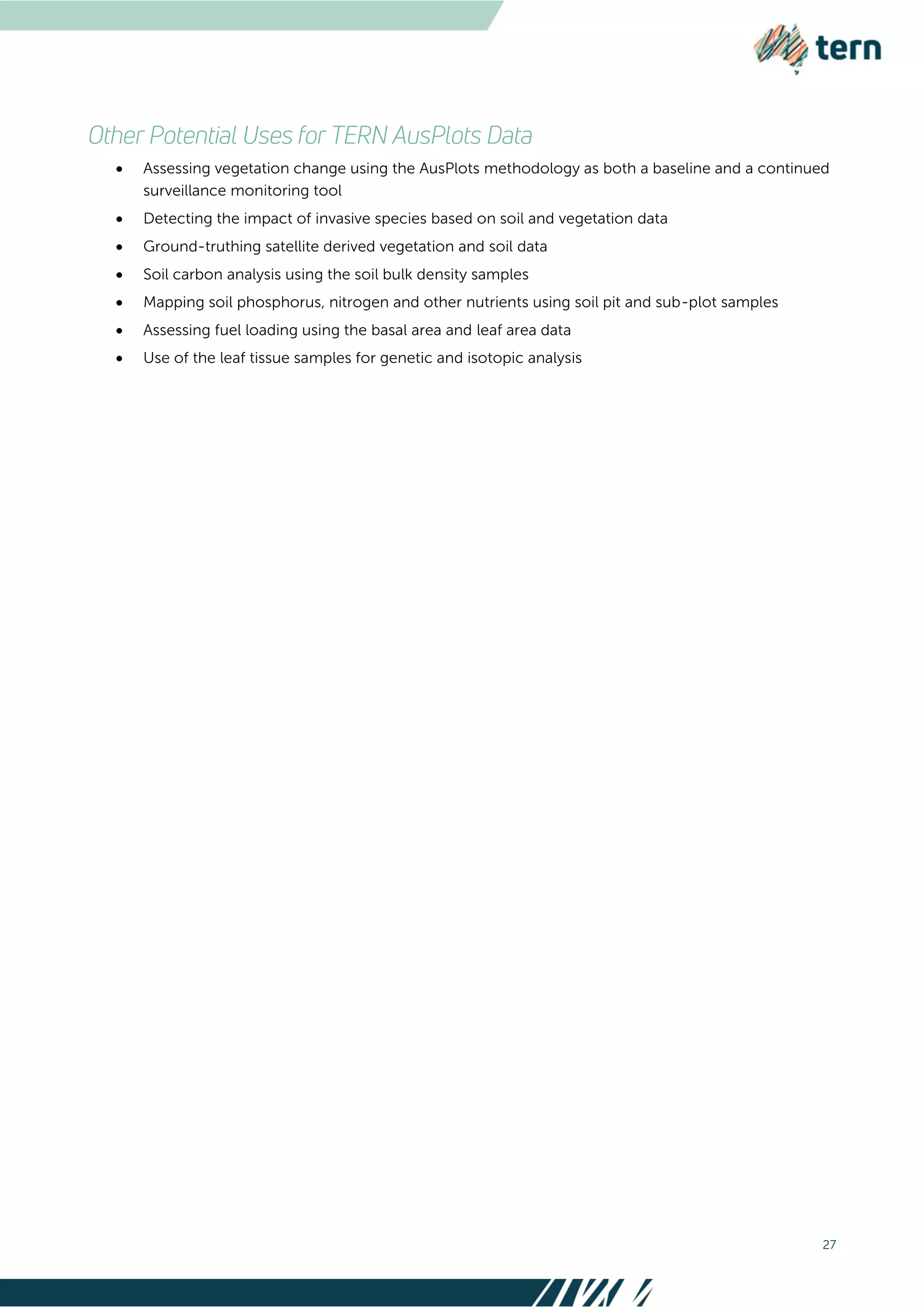 27
 Assessing vegetation change using the AusPlots methodology as both a baseline and a continued
surveillance monitoring tool
 Detecting the impact of invasive species based on soil and vegetation data
 Ground-truthing satellite derived vegetation and soil data
 Soil carbon analysis using the soil bulk density samples
 Mapping soil phosphorus, nitrogen and other nutrients using soil pit and sub-plot samples
 Assessing fuel loading using the basal area and leaf area data
 Use of the leaf tissue samples for genetic and isotopic analysis
 