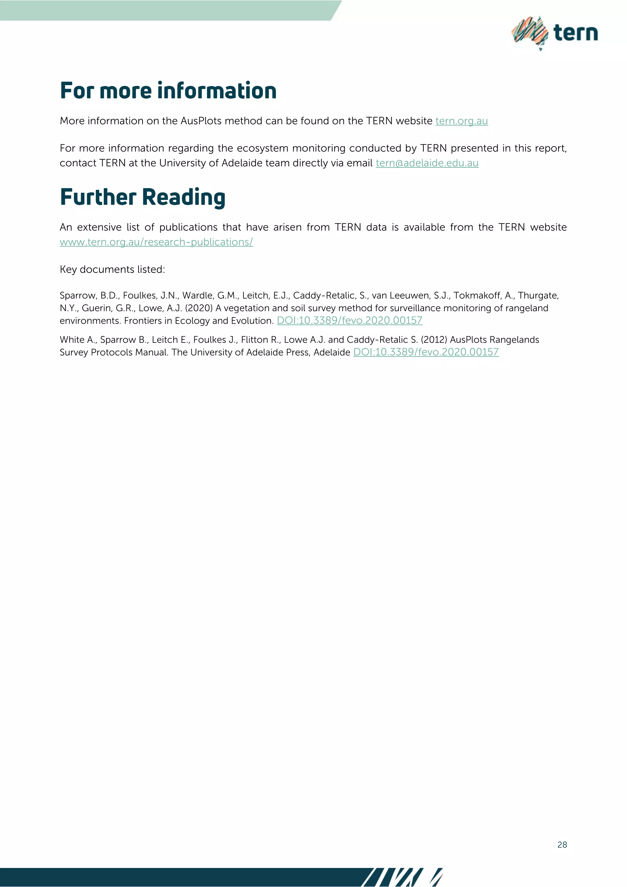 28
More information on the AusPlots method can be found on the TERN website tern.org.au
For more information regarding the ecosystem monitoring conducted by TERN presented in this report,
contact TERN at the University of Adelaide team directly via email tern@adelaide.edu.au
An extensive list of publications that have arisen from TERN data is available from the TERN website
www.tern.org.au/research-publications/
Key documents listed:
Sparrow, B.D., Foulkes, J.N., Wardle, G.M., Leitch, E.J., Caddy-Retalic, S., van Leeuwen, S.J., Tokmakoff, A., Thurgate,
N.Y., Guerin, G.R., Lowe, A.J. (2020) A vegetation and soil survey method for surveillance monitoring of rangeland
environments. Frontiers in Ecology and Evolution. DOI:10.3389/fevo.2020.00157
White A., Sparrow B., Leitch E., Foulkes J., Flitton R., Lowe A.J. and Caddy-Retalic S. (2012) AusPlots Rangelands
Survey Protocols Manual. The University of Adelaide Press, Adelaide DOI:10.3389/fevo.2020.00157
 