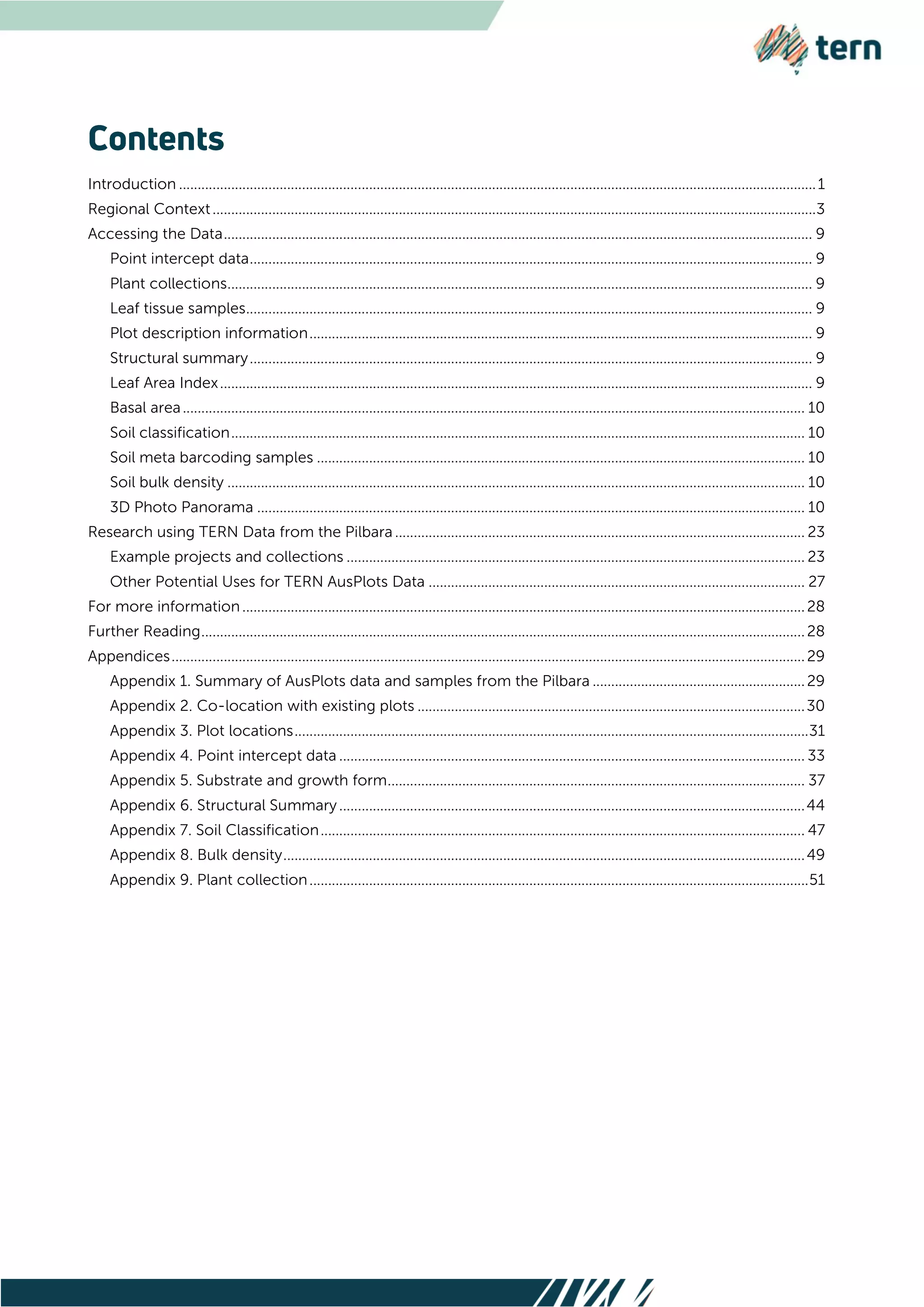 Introduction ...........................................................................................................................................................................1
Regional Context..................................................................................................................................................................3
Accessing the Data.............................................................................................................................................................. 9
Point intercept data....................................................................................................................................................... 9
Plant collections............................................................................................................................................................. 9
Leaf tissue samples........................................................................................................................................................ 9
Plot description information....................................................................................................................................... 9
Structural summary....................................................................................................................................................... 9
Leaf Area Index............................................................................................................................................................... 9
Basal area....................................................................................................................................................................... 10
Soil classification.......................................................................................................................................................... 10
Soil meta barcoding samples ................................................................................................................................... 10
Soil bulk density ........................................................................................................................................................... 10
3D Photo Panorama ................................................................................................................................................... 10
Research using TERN Data from the Pilbara .............................................................................................................. 23
Example projects and collections ........................................................................................................................... 23
Other Potential Uses for TERN AusPlots Data ..................................................................................................... 27
For more information.......................................................................................................................................................28
Further Reading..................................................................................................................................................................28
Appendices..........................................................................................................................................................................29
Appendix 1. Summary of AusPlots data and samples from the Pilbara .........................................................29
Appendix 2. Co-location with existing plots ........................................................................................................30
Appendix 3. Plot locations..........................................................................................................................................31
Appendix 4. Point intercept data ............................................................................................................................. 33
Appendix 5. Substrate and growth form................................................................................................................ 37
Appendix 6. Structural Summary.............................................................................................................................44
Appendix 7. Soil Classification.................................................................................................................................. 47
Appendix 8. Bulk density............................................................................................................................................49
Appendix 9. Plant collection......................................................................................................................................51
 