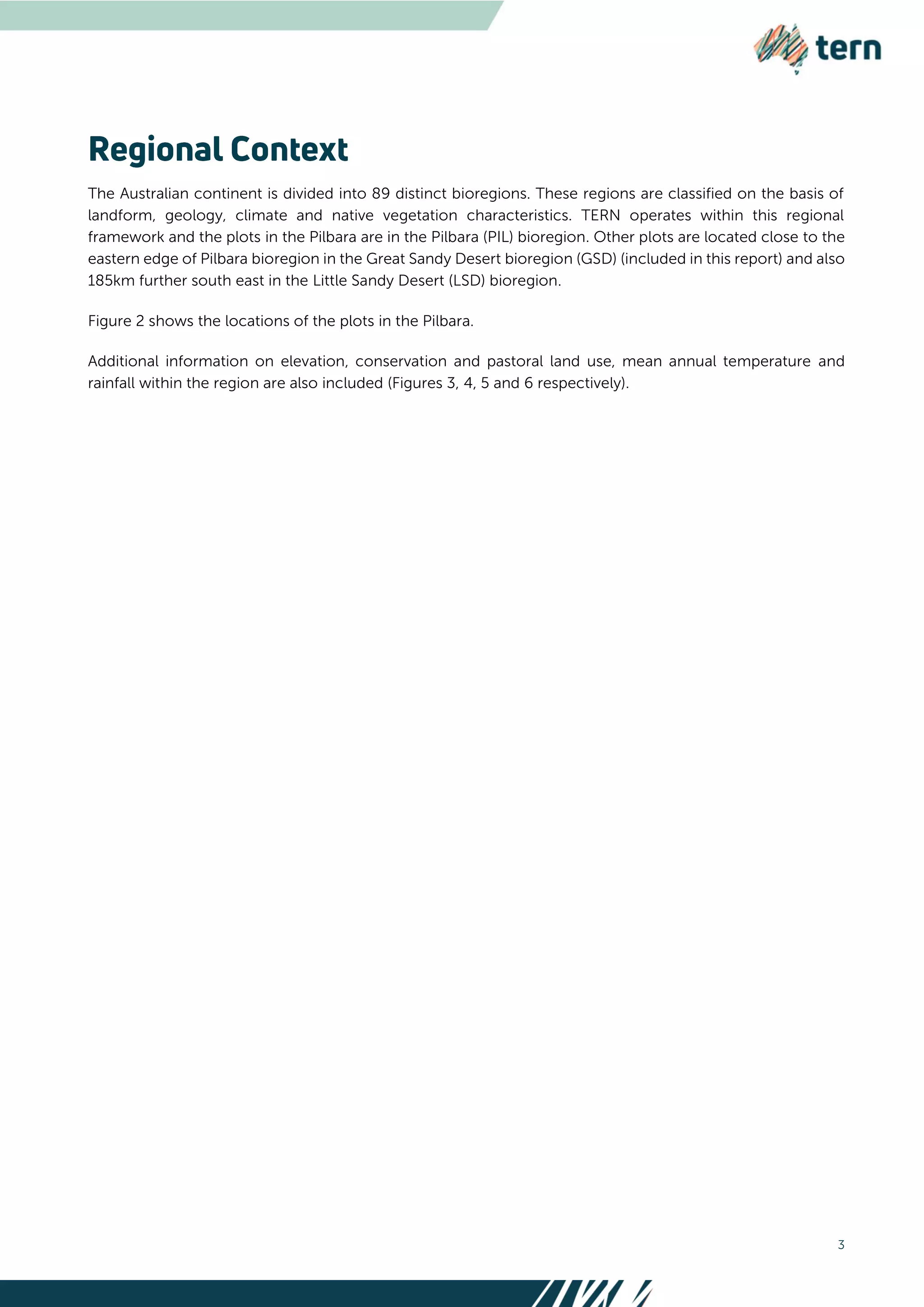 3
The Australian continent is divided into 89 distinct bioregions. These regions are classified on the basis of
landform, geology, climate and native vegetation characteristics. TERN operates within this regional
framework and the plots in the Pilbara are in the Pilbara (PIL) bioregion. Other plots are located close to the
eastern edge of Pilbara bioregion in the Great Sandy Desert bioregion (GSD) (included in this report) and also
185km further south east in the Little Sandy Desert (LSD) bioregion.
Figure 2 shows the locations of the plots in the Pilbara.
Additional information on elevation, conservation and pastoral land use, mean annual temperature and
rainfall within the region are also included (Figures 3, 4, 5 and 6 respectively).
 