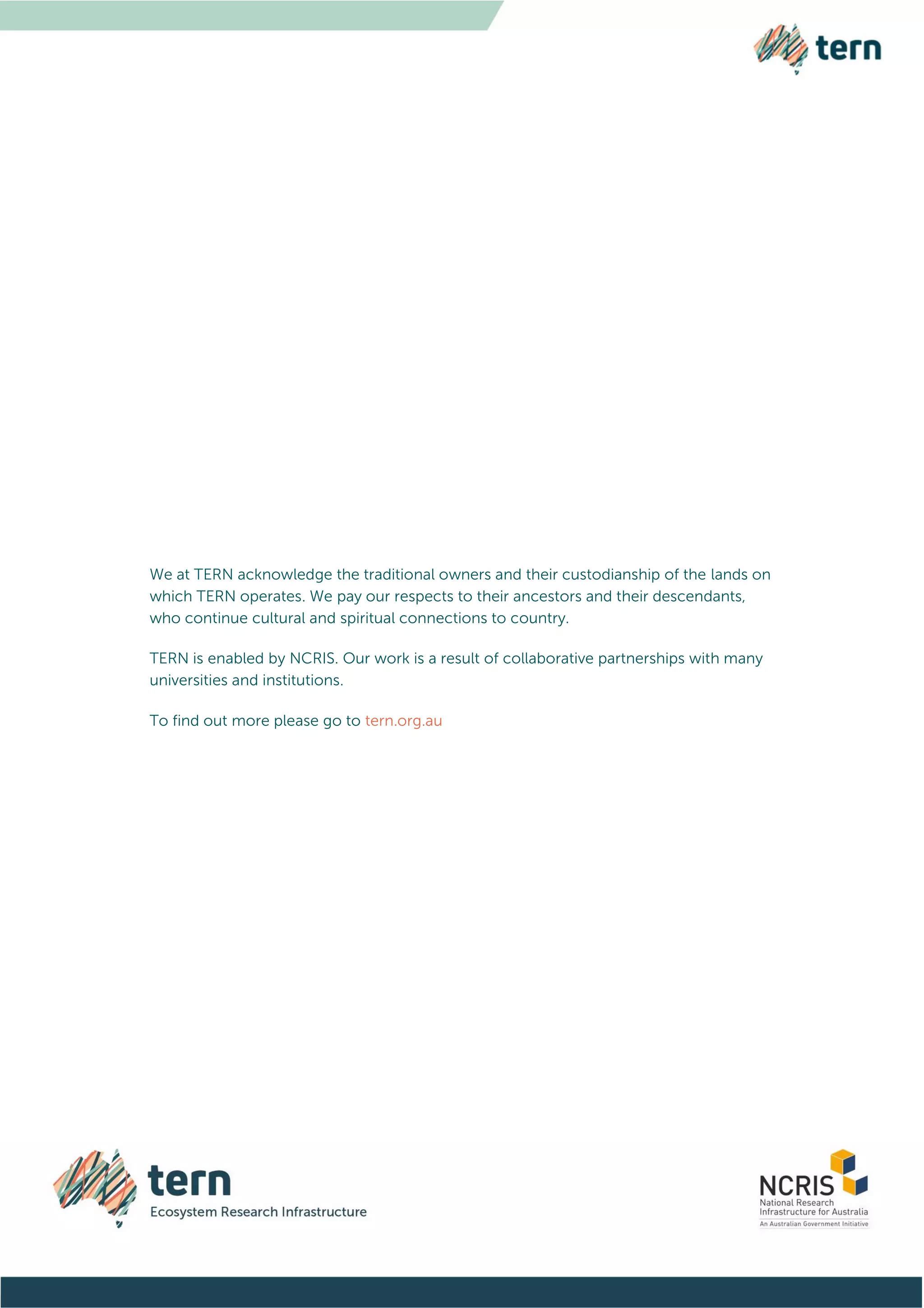 We at TERN acknowledge the traditional owners and their custodianship of the lands on
which TERN operates. We pay our respects to their ancestors and their descendants,
who continue cultural and spiritual connections to country.
TERN is enabled by NCRIS. Our work is a result of collaborative partnerships with many
universities and institutions.
To find out more please go to tern.org.au
 