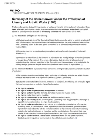 4/16/22, 10:07 AM Summary of the Berne Convention for the Protection of Literary and Artistic Works (1886)
https://www.wipo.int/treaties/en/ip/berne/summary_berne.html 1/3
Summary of the Berne Convention for the Protection of
Literary and Artistic Works (1886)
The Berne Convention deals with the protection of works and the rights of their authors. It is based on three
basic principles and contains a series of provisions determining the minimum protection to be granted,
as well as special provisions available to developing countries that want to make use of them.
(1) The three basic principles are the following:
(a) Works originating in one of the Contracting States (that is, works the author of which is a national of
such a State or works first published in such a State) must be given the same protection in each of the
other Contracting States as the latter grants to the works of its own nationals (principle of "national
treatment") [1].
(b) Protection must not be conditional upon compliance with any formality (principle of "automatic"
protection) [2].
(c) Protection is independent of the existence of protection in the country of origin of the work (principle
of "independence" of protection). If, however, a Contracting State provides for a longer term of
protection than the minimum prescribed by the Convention and the work ceases to be protected in the
country of origin, protection may be denied once protection in the country of origin ceases [3].
(2) The minimum standards of protection relate to the works and rights to be protected, and to the duration
of protection:
(a) As to works, protection must include "every production in the literary, scientific and artistic domain,
whatever the mode or form of its expression" (Article 2(1) of the Convention).
(b) Subject to certain allowed reservations, limitations or exceptions, the following are among the rights
that must be recognized as exclusive rights of authorization:
the right to translate,
the right to make adaptations and arrangements of the work,
the right to perform in public dramatic, dramatico-musical and musical works,
the right to recite literary works in public,
the right to communicate to the public the performance of such works,
the right to broadcast (with the possibility that a Contracting State may provide for a mere right to
equitable remuneration instead of a right of authorization),
the right to make reproductions in any manner or form (with the possibility that a Contracting
State may permit, in certain special cases, reproduction without authorization, provided that the
reproduction does not conflict with the normal exploitation of the work and does not unreasonably
prejudice the legitimate interests of the author; and the possibility that a Contracting State may
provide, in the case of sound recordings of musical works, for a right to equitable remuneration),
the right to use the work as a basis for an audiovisual work, and the right to reproduce,
distribute, perform in public or communicate to the public that audiovisual work [4].
 