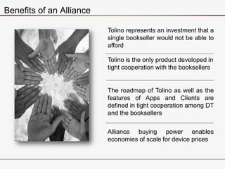 Benefits of an Alliance
Tolino represents an investment that a
single bookseller would not be able to
afford
Tolino is the only product developed in
tight cooperation with the booksellers
The roadmap of Tolino as well as the
features of Apps and Clients are
defined in tight cooperation among DT
and the booksellers
Alliance buying power enables
economies of scale for device prices
 