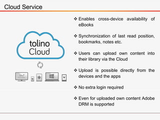 Cloud Service
 Enables cross-device availability of
eBooks
 Synchronization of last read position,
bookmarks, notes etc.
 Users can upload own content into
their library via the Cloud
 Upload is possible directly from the
devices and the apps
 No extra login required
 Even for uploaded own content Adobe
DRM is supported
 