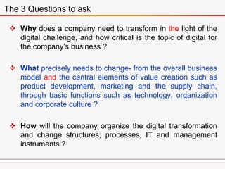  Why does a company need to transform in the light of the
digital challenge, and how critical is the topic of digital for
the company’s business ?
 What precisely needs to change- from the overall business
model and the central elements of value creation such as
product development, marketing and the supply chain,
through basic functions such as technology, organization
and corporate culture ?
 How will the company organize the digital transformation
and change structures, processes, IT and management
instruments ?
The 3 Questions to ask
 