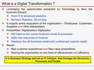  Leveraging the opportunities presented by Technology to drive the
business forward.
 From IT to advanced analytics
 Sensors, Robotics, 3D printing
 It impacts entire ecosystem of the organization – Employees, Customers,
Suppliers and other stakeholders.
 Possibilities: Digitalization/ Digitization
 Will improve the current business model & processes
 Adds new resources of revenue
 Replaces the old business model with a enhanced superior model
 Result
 New customer experiences and New value propositions
 Raising the organization to new level of effectiveness and efficiency
What is a Digital Transformation ?
It is Business Strategy and not an IT initiative that Changes the Structures,
Processes and People
 