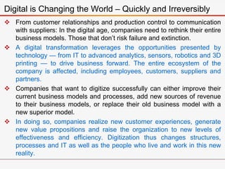  From customer relationships and production control to communication
with suppliers: In the digital age, companies need to rethink their entire
business models. Those that don’t risk failure and extinction.
 A digital transformation leverages the opportunities presented by
technology — from IT to advanced analytics, sensors, robotics and 3D
printing — to drive business forward. The entire ecosystem of the
company is affected, including employees, customers, suppliers and
partners.
 Companies that want to digitize successfully can either improve their
current business models and processes, add new sources of revenue
to their business models, or replace their old business model with a
new superior model.
 In doing so, companies realize new customer experiences, generate
new value propositions and raise the organization to new levels of
effectiveness and efficiency. Digitization thus changes structures,
processes and IT as well as the people who live and work in this new
reality.
Digital is Changing the World – Quickly and Irreversibly
 