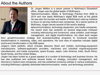 Jürgen’s client portfolio, which includes telecoms (fixed and mobile), technology-equipment
manufacturers, software-application providers, machinery and industrial original-equipment
manufacturers, and media companies, spans Europe, Japan, Latin America, India, South Africa,
South Korea, and the United States.
Jürgen has been invited as a guest speaker at a number of technology and business forums. He
has also published and authored several books on strategy, innovation management, and
Germany’s medium-size companies, and has published numerous articles in various publications,
including McKinsey’s globally distributed telecommunication, media, and technology periodical.
About the Authors
Dr. Jürgen Meffert is a senior partner in McKinsey’s Düsseldorf
office. Jürgen was the global leader of McKinsey’s
Telecommunication, Media, & Technology Practice from 2006 to
2014 and now leads McKinsey’s digital B2B work at the global
level. He was also the founder and leader of McKinsey’s start-up Initiative
to focus on serving medium-size companies. As a senior partner at
McKinsey, Jürgen serves several of the world’s leading
telecommunications, technology equipment, and media companies.
His recent work has centered on several large-scale multiyear
transformation programs, including restructuring and turnaround, value creation, post-merger
management, and digital transformations. His client work ranges
from growth/innovation strategy and business-building programs to functional business
transformations in marketing, sales, and operations. His core area of expertise includes digital
end-to-end transformation in the B2B space.
 