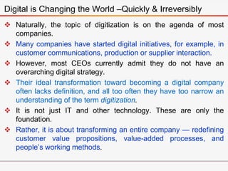  Naturally, the topic of digitization is on the agenda of most
companies.
 Many companies have started digital initiatives, for example, in
customer communications, production or supplier interaction.
 However, most CEOs currently admit they do not have an
overarching digital strategy.
 Their ideal transformation toward becoming a digital company
often lacks definition, and all too often they have too narrow an
understanding of the term digitization.
 It is not just IT and other technology. These are only the
foundation.
 Rather, it is about transforming an entire company — redefining
customer value propositions, value-added processes, and
people’s working methods.
Digital is Changing the World –Quickly & Irreversibly
 