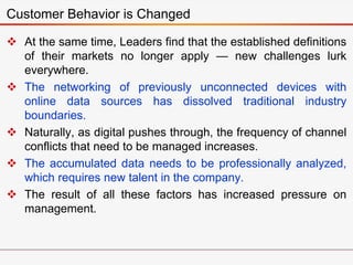  At the same time, Leaders find that the established definitions
of their markets no longer apply — new challenges lurk
everywhere.
 The networking of previously unconnected devices with
online data sources has dissolved traditional industry
boundaries.
 Naturally, as digital pushes through, the frequency of channel
conflicts that need to be managed increases.
 The accumulated data needs to be professionally analyzed,
which requires new talent in the company.
 The result of all these factors has increased pressure on
management.
Customer Behavior is Changed
 