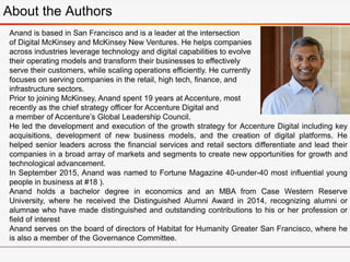 Anand is based in San Francisco and is a leader at the intersection
of Digital McKinsey and McKinsey New Ventures. He helps companies
across industries leverage technology and digital capabilities to evolve
their operating models and transform their businesses to effectively
serve their customers, while scaling operations efficiently. He currently
focuses on serving companies in the retail, high tech, finance, and
infrastructure sectors.
Prior to joining McKinsey, Anand spent 19 years at Accenture, most
recently as the chief strategy officer for Accenture Digital and
a member of Accenture’s Global Leadership Council.
He led the development and execution of the growth strategy for Accenture Digital including key
acquisitions, development of new business models, and the creation of digital platforms. He
helped senior leaders across the financial services and retail sectors differentiate and lead their
companies in a broad array of markets and segments to create new opportunities for growth and
technological advancement.
In September 2015, Anand was named to Fortune Magazine 40-under-40 most influential young
people in business at #18 ).
Anand holds a bachelor degree in economics and an MBA from Case Western Reserve
University, where he received the Distinguished Alumni Award in 2014, recognizing alumni or
alumnae who have made distinguished and outstanding contributions to his or her profession or
field of interest
Anand serves on the board of directors of Habitat for Humanity Greater San Francisco, where he
is also a member of the Governance Committee.
About the Authors
 