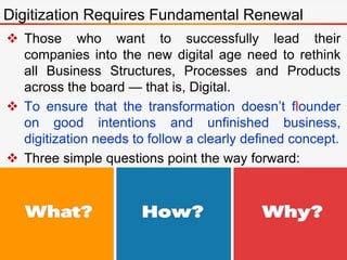 Those who want to successfully lead their
companies into the new digital age need to rethink
all Business Structures, Processes and Products
across the board — that is, Digital.
 To ensure that the transformation doesn’t flounder
on good intentions and unfinished business,
digitization needs to follow a clearly defined concept.
 Three simple questions point the way forward:
Digitization Requires Fundamental Renewal
 