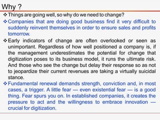 Why ?
Things are going well,so why do we need to change?
Companies that are doing good business find it very difficult to
suddenly reinvent themselves in order to ensure sales and profits
tomorrow.
Early indicators of change are often overlooked or seen as
unimportant. Regardless of how well positioned a company is, if
the management underestimates the potential for change that
digitization poses to its business model, it runs the ultimate risk.
And those who see the change but delay their response so as not
to jeopardize their current revenues are taking a virtually suicidal
stance.
Fundamental renewal demands strength, conviction and, in most
cases, a trigger. A little fear — even existential fear — is a good
thing. Fear spurs you on. In established companies, it creates the
pressure to act and the willingness to embrace innovation —
crucial for digitization.
 