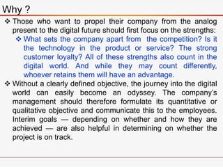 Why ?
 Those who want to propel their company from the analog
present to the digital future should first focus on the strengths:
 What sets the company apart from the competition? Is it
the technology in the product or service? The strong
customer loyalty? All of these strengths also count in the
digital world. And while they may count differently,
whoever retains them will have an advantage.
 Without a clearly defined objective, the journey into the digital
world can easily become an odyssey. The company’s
management should therefore formulate its quantitative or
qualitative objective and communicate this to the employees.
Interim goals — depending on whether and how they are
achieved — are also helpful in determining on whether the
project is on track.
 