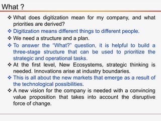 What ?
 What does digitization mean for my company, and what
priorities are derived?
 Digitization means different things to different people.
 We need a structure and a plan.
 To answer the “What?” question, it is helpful to build a
three-stage structure that can be used to prioritize the
strategic and operational tasks.
 At the first level, New Ecosystems, strategic thinking is
needed. Innovations arise at industry boundaries.
 This is all about the new markets that emerge as a result of
the technological possibilities.
 A new vision for the company is needed with a convincing
value proposition that takes into account the disruptive
force of change.
 
