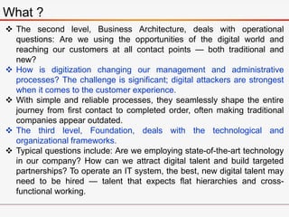 What ?
 The second level, Business Architecture, deals with operational
questions: Are we using the opportunities of the digital world and
reaching our customers at all contact points — both traditional and
new?
 How is digitization changing our management and administrative
processes? The challenge is significant; digital attackers are strongest
when it comes to the customer experience.
 With simple and reliable processes, they seamlessly shape the entire
journey from first contact to completed order, often making traditional
companies appear outdated.
 The third level, Foundation, deals with the technological and
organizational frameworks.
 Typical questions include: Are we employing state-of-the-art technology
in our company? How can we attract digital talent and build targeted
partnerships? To operate an IT system, the best, new digital talent may
need to be hired — talent that expects flat hierarchies and cross-
functional working.
 