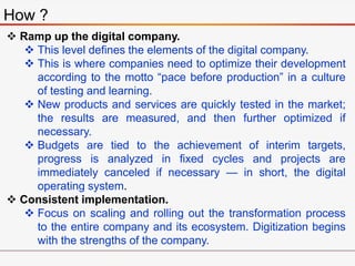 How ?
 Ramp up the digital company.
 This level defines the elements of the digital company.
 This is where companies need to optimize their development
according to the motto “pace before production” in a culture
of testing and learning.
 New products and services are quickly tested in the market;
the results are measured, and then further optimized if
necessary.
 Budgets are tied to the achievement of interim targets,
progress is analyzed in fixed cycles and projects are
immediately canceled if necessary — in short, the digital
operating system.
 Consistent implementation.
 Focus on scaling and rolling out the transformation process
to the entire company and its ecosystem. Digitization begins
with the strengths of the company.
 