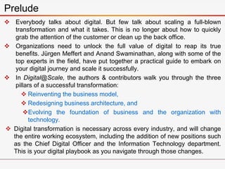  Everybody talks about digital. But few talk about scaling a full-blown
transformation and what it takes. This is no longer about how to quickly
grab the attention of the customer or clean up the back office.
 Organizations need to unlock the full value of digital to reap its true
benefits. Jürgen Meffert and Anand Swaminathan, along with some of the
top experts in the field, have put together a practical guide to embark on
your digital journey and scale it successfully.
 In Digital@Scale, the authors & contributors walk you through the three
pillars of a successful transformation:
 Reinventing the business model,
 Redesigning business architecture, and
Evolving the foundation of business and the organization with
technology.
 Digital transformation is necessary across every industry, and will change
the entire working ecosystem, including the addition of new positions such
as the Chief Digital Officer and the Information Technology department.
This is your digital playbook as you navigate through those changes.
Prelude
 