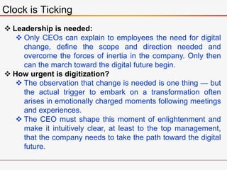 Clock is Ticking
 Leadership is needed:
 Only CEOs can explain to employees the need for digital
change, define the scope and direction needed and
overcome the forces of inertia in the company. Only then
can the march toward the digital future begin.
 How urgent is digitization?
 The observation that change is needed is one thing — but
the actual trigger to embark on a transformation often
arises in emotionally charged moments following meetings
and experiences.
 The CEO must shape this moment of enlightenment and
make it intuitively clear, at least to the top management,
that the company needs to take the path toward the digital
future.
 