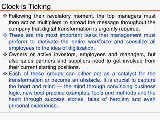 Clock is Ticking
 Following their revelatory moment, the top managers must
then act as multipliers to spread the message throughout the
company that digital transformation is urgently required.
 These are the most important tasks that management must
perform to motivate the entire workforce and sensitize all
employees to the idea of digitization.
 Owners or active investors, employees and managers, but
also sales partners and suppliers need to get involved from
their current starting positions.
 Each of these groups can either act as a catalyst for the
transformation or become an obstacle. It is crucial to capture
the heart and mind — the mind through convincing business
logic, new best practice examples, tools and methods and the
heart through success stories, tales of heroism and even
personal experience.
 