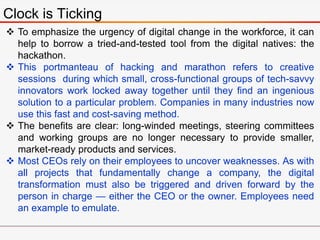 Clock is Ticking
 To emphasize the urgency of digital change in the workforce, it can
help to borrow a tried-and-tested tool from the digital natives: the
hackathon.
 This portmanteau of hacking and marathon refers to creative
sessions during which small, cross-functional groups of tech-savvy
innovators work locked away together until they find an ingenious
solution to a particular problem. Companies in many industries now
use this fast and cost-saving method.
 The benefits are clear: long-winded meetings, steering committees
and working groups are no longer necessary to provide smaller,
market-ready products and services.
 Most CEOs rely on their employees to uncover weaknesses. As with
all projects that fundamentally change a company, the digital
transformation must also be triggered and driven forward by the
person in charge — either the CEO or the owner. Employees need
an example to emulate.
 