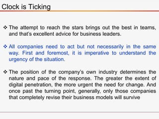 Clock is Ticking
 The attempt to reach the stars brings out the best in teams,
and that’s excellent advice for business leaders.
 All companies need to act but not necessarily in the same
way. First and foremost, it is imperative to understand the
urgency of the situation.
 The position of the company’s own industry determines the
nature and pace of the response. The greater the extent of
digital penetration, the more urgent the need for change. And
once past the turning point, generally, only those companies
that completely revise their business models will survive
 