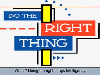 What ? Doing the right things Intelligently
 
