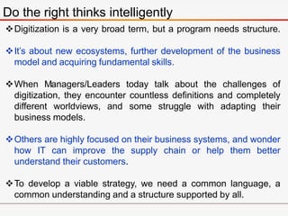 Do the right thinks intelligently
Digitization is a very broad term, but a program needs structure.
It’s about new ecosystems, further development of the business
model and acquiring fundamental skills.
When Managers/Leaders today talk about the challenges of
digitization, they encounter countless definitions and completely
different worldviews, and some struggle with adapting their
business models.
Others are highly focused on their business systems, and wonder
how IT can improve the supply chain or help them better
understand their customers.
To develop a viable strategy, we need a common language, a
common understanding and a structure supported by all.
 