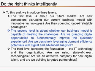 Do the right thinks intelligently
 To this end, we introduce three levels.
 The first level is about our future market. Are new
competitors disrupting our current business model with
innovative technologies? Are they upending once-irrefutable
paradigms?
 The second level is about whether our business model is
capable of meeting the challenges. Are we grasping digital
opportunities to fundamentally improve the customer
experience? Are we decisively leveraging dormant efficiency
potentials with digital and advanced analytics?
 The third level concerns the foundation — the IT technology
and the organization. Are we using state-of-the-art
technologies? Are we an attractive company for new digital
talent, and are we building targeted partnerships?
 