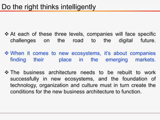 Do the right thinks intelligently
 At each of these three levels, companies will face specific
challenges on the road to the digital future.
 When it comes to new ecosystems, it’s about companies
finding their place in the emerging markets.
 The business architecture needs to be rebuilt to work
successfully in new ecosystems, and the foundation of
technology, organization and culture must in turn create the
conditions for the new business architecture to function.
 