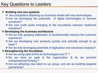 Key Questions to Leaders
 Building new eco systems
 Are competitors attacking our business model with new technologies.
 Are we leveraging the potentials of digital technologies to reinvent
ourselves?
 Are new profit pools emerging at the boundaries between traditional
industries?
 Developing the business architecture
 Are we fully grasping digitization to fundamentally improve the customer
experience
 Are we developing new products quickly and radically enough to go
head ?
 Are we fully leveraging potentials of digitization and advanced analytics?
 Strengthening the foundation
 Are we using state-of-the-art technologies and IT ?
 Do we have an agile & flat organization, & do we promote
entrepreneurial thinking ?
 Are we attracting new talent to our group, and are we building targeted
partnership?
 