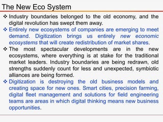 The New Eco System
 Industry boundaries belonged to the old economy, and the
digital revolution has swept them away.
 Entirely new ecosystems of companies are emerging to meet
demand. Digitization brings us entirely new economic
ecosystems that will create redistribution of market shares.
 The most spectacular developments are in the new
ecosystems, where everything is at stake for the traditional
market leaders. Industry boundaries are being redrawn, old
strengths suddenly count for less and unexpected, symbiotic
alliances are being formed.
 Digitization is destroying the old business models and
creating space for new ones. Smart cities, precision farming,
digital fleet management and solutions for field engineering
teams are areas in which digital thinking means new business
opportunities.
 