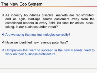 The New Eco System
 As industry boundaries dissolve, markets are redistributed;
and as agile start-ups snatch customers away from the
established leaders in every field, it’s time for critical stock-
taking. Is our business under threat?
 Are we using the new technologies correctly?
 Have we identified new revenue potentials?
 Companies that want to succeed in the new markets need to
work on their business architecture.
 