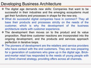 Developing Business Architecture
 The digital age demands new skills: Companies that want to be
successful in their industries and the emerging ecosystems must
get their functions and processes in shape for the new era.
 What do successful digital companies have in common? They all
base their products and processes strictly on the needs of the
customer, which is why the development of the business
architecture starts with customer experience.
 The development then moves on to the product and its value
proposition. Real-time customer reactions are incorporated into the
ongoing development, and the products and services approach
perfection in iterative loops.
 The pioneers of development are the retailers and service providers
who have contact with the end customers. They are now preparing
for a generation of customers who grew up in the digital age. Brick-
and-mortar retail has responded to the needs of young people with
an Omni channel strategy, providing offers across all channels.
 