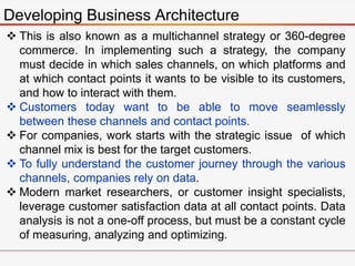 Developing Business Architecture
 This is also known as a multichannel strategy or 360-degree
commerce. In implementing such a strategy, the company
must decide in which sales channels, on which platforms and
at which contact points it wants to be visible to its customers,
and how to interact with them.
 Customers today want to be able to move seamlessly
between these channels and contact points.
 For companies, work starts with the strategic issue of which
channel mix is best for the target customers.
 To fully understand the customer journey through the various
channels, companies rely on data.
 Modern market researchers, or customer insight specialists,
leverage customer satisfaction data at all contact points. Data
analysis is not a one-off process, but must be a constant cycle
of measuring, analyzing and optimizing.
 